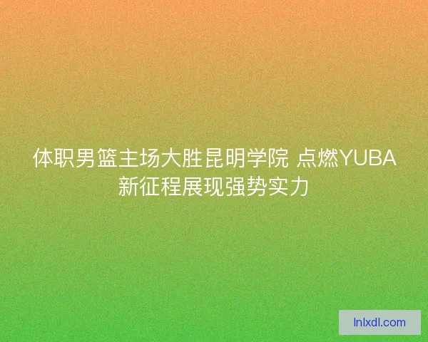 体职男篮主场大胜昆明学院 点燃YUBA新征程展现强势实力