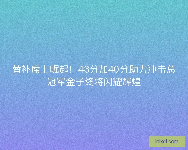 替补席上崛起！43分加40分助力冲击总冠军金子终将闪耀辉煌