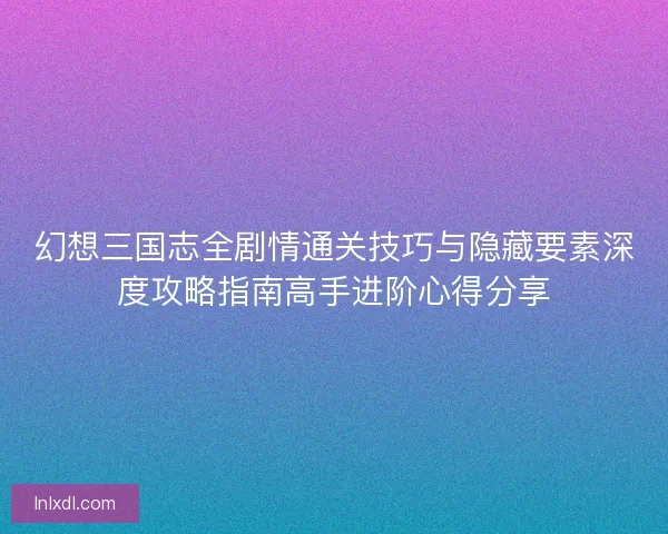幻想三国志全剧情通关技巧与隐藏要素深度攻略指南高手进阶心得分享