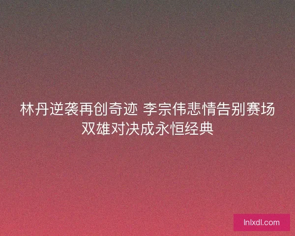 林丹逆袭再创奇迹 李宗伟悲情告别赛场双雄对决成永恒经典