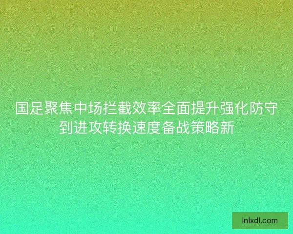 国足聚焦中场拦截效率全面提升强化防守到进攻转换速度备战策略新